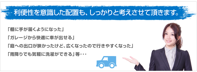 利便性を意識した配置も、しっかりと考えさせて頂きます。「棚に手が届くようになった」、「ガレージから快適に車が出せる」「庭への出口が狭かったけど、広くなったので行きやすくなった」、「雨降りでも気軽に洗濯ができる」等・・・
