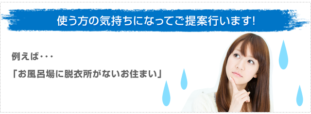 使う方の気持ちになってご提案行います 例えば・・・「お風呂場に脱衣所がないお住まい」